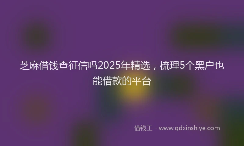 芝麻借钱查征信吗2025年精选，梳理5个黑户也能借款的平台