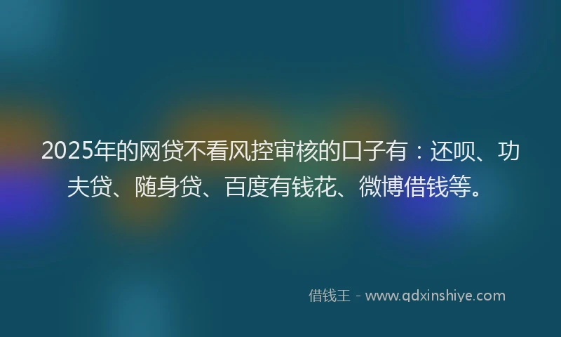 2025年的网贷不看风控审核的口子有：还呗、功夫贷、随身贷、百度有钱花、微博借钱等。