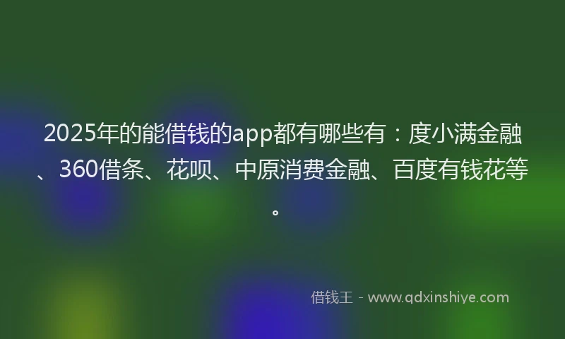 2025年的能借钱的app都有哪些有：度小满金融、360借条、花呗、中原消费金融、百度有钱花等。