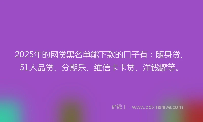 2025年的网贷黑名单能下款的口子有：随身贷、51人品贷、分期乐、维信卡卡贷、洋钱罐等。