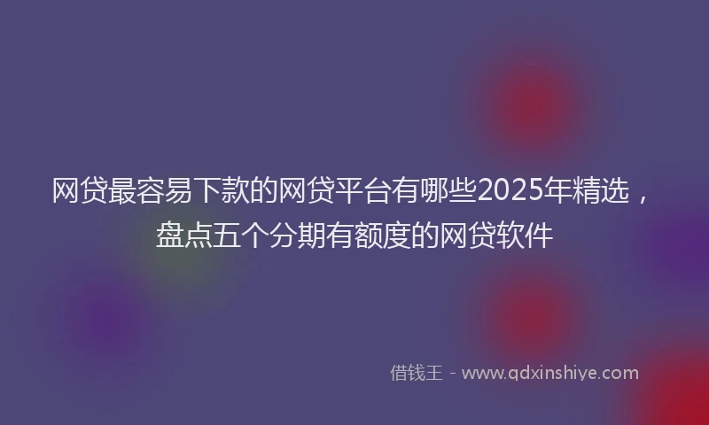 网贷最容易下款的网贷平台有哪些2025年精选，盘点五个分期有额度的网贷软件