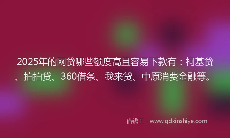 2025年的网贷哪些额度高且容易下款有：柯基贷、拍拍贷、360借条、我来贷、中原消费金融等。