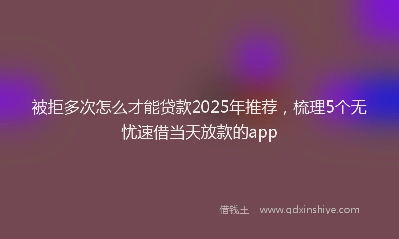 被拒多次怎么才能贷款2025年推荐，梳理5个无忧速借当天放款的app