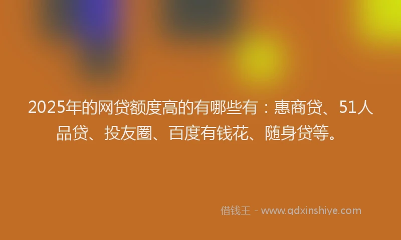 2025年的网贷额度高的有哪些有：惠商贷、51人品贷、投友圈、百度有钱花、随身贷等。