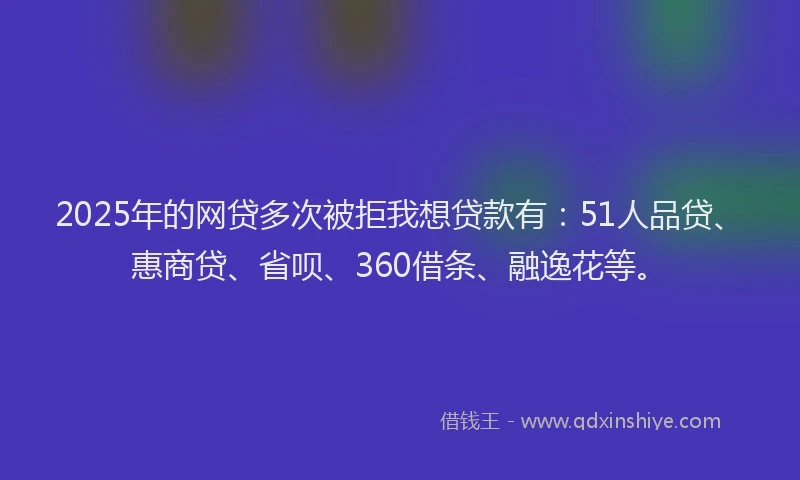 2025年的网贷多次被拒我想贷款有：51人品贷、惠商贷、省呗、360借条、融逸花等。