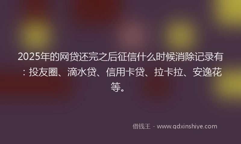 2025年的网贷还完之后征信什么时候消除记录有：投友圈、滴水贷、信用卡贷、拉卡拉、安逸花等。