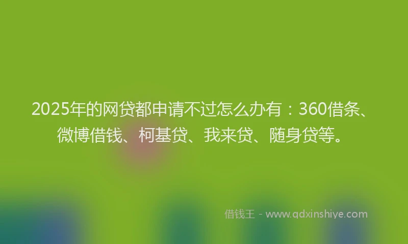 2025年的网贷都申请不过怎么办有：360借条、微博借钱、柯基贷、我来贷、随身贷等。