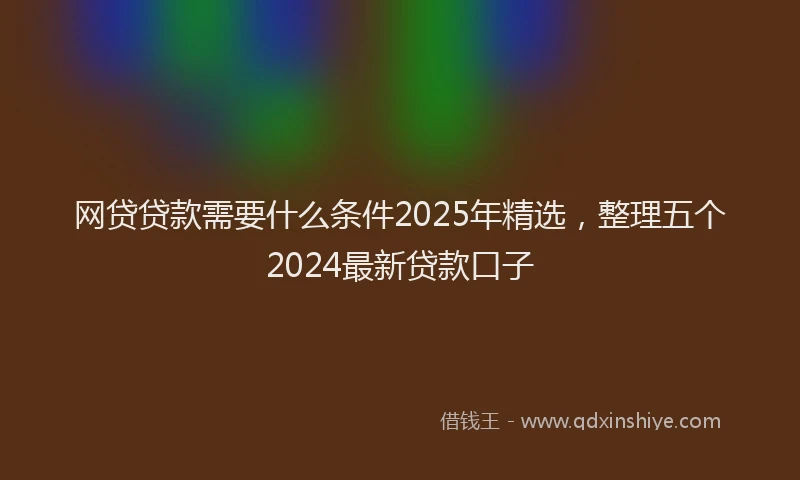 网贷贷款需要什么条件2025年精选，整理五个2024最新贷款口子