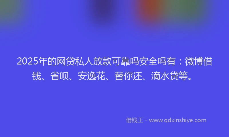 2025年的网贷私人放款可靠吗安全吗有：微博借钱、省呗、安逸花、替你还、滴水贷等。