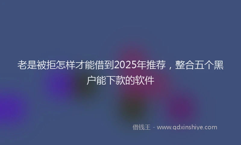 老是被拒怎样才能借到2025年推荐，整合五个黑户能下款的软件
