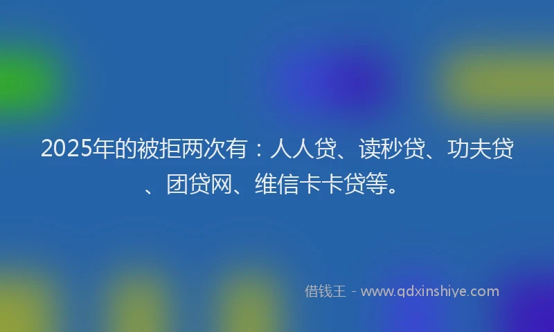 2025年的被拒两次有：人人贷、读秒贷、功夫贷、团贷网、维信卡卡贷等。