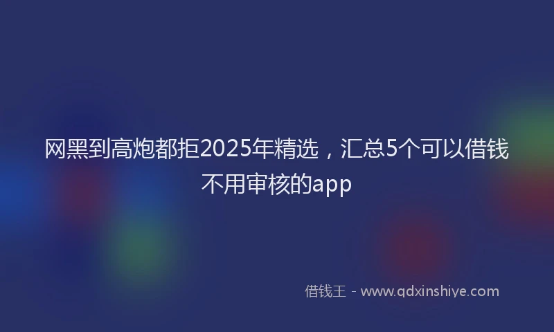 网黑到高炮都拒2025年精选，汇总5个可以借钱不用审核的app