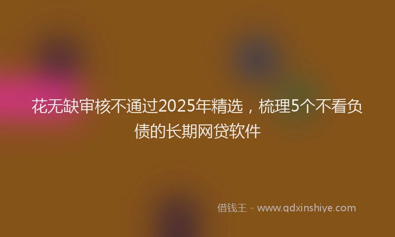 花无缺审核不通过2025年精选，梳理5个不看负债的长期网贷软件