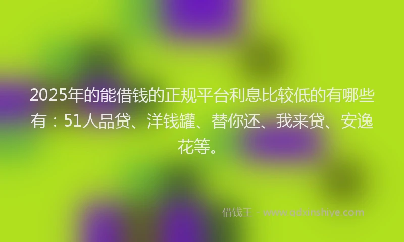 2025年的能借钱的正规平台利息比较低的有哪些有：51人品贷、洋钱罐、替你还、我来贷、安逸花等。