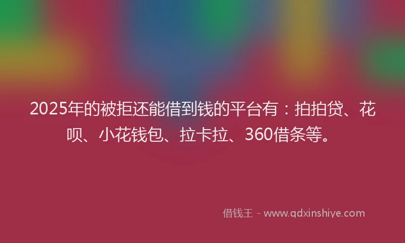 2025年的被拒还能借到钱的平台有：拍拍贷、花呗、小花钱包、拉卡拉、360借条等。