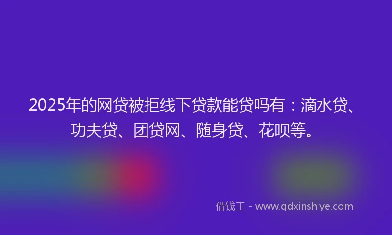 2025年的网贷被拒线下贷款能贷吗有：滴水贷、功夫贷、团贷网、随身贷、花呗等。