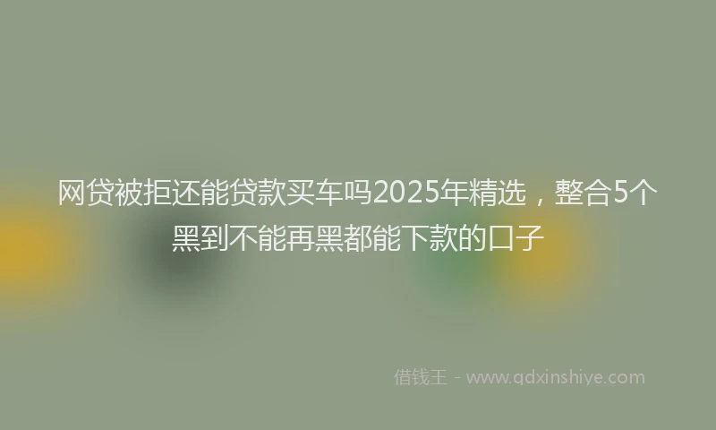 网贷被拒还能贷款买车吗2025年精选，整合5个黑到不能再黑都能下款的口子