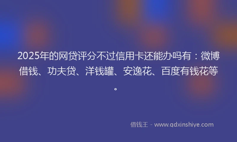 2025年的网贷评分不过信用卡还能办吗有：微博借钱、功夫贷、洋钱罐、安逸花、百度有钱花等。
