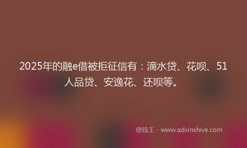 2025年的融e借被拒征信有：滴水贷、花呗、51人品贷、安逸花、还呗等。