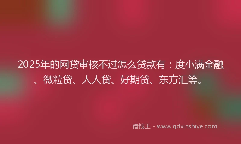 2025年的网贷审核不过怎么贷款有：度小满金融、微粒贷、人人贷、好期贷、东方汇等。