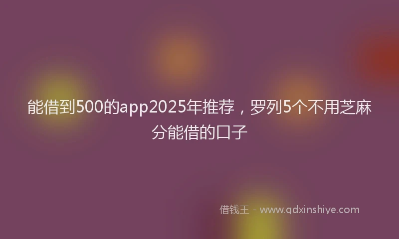 能借到500的app2025年推荐，罗列5个不用芝麻分能借的口子