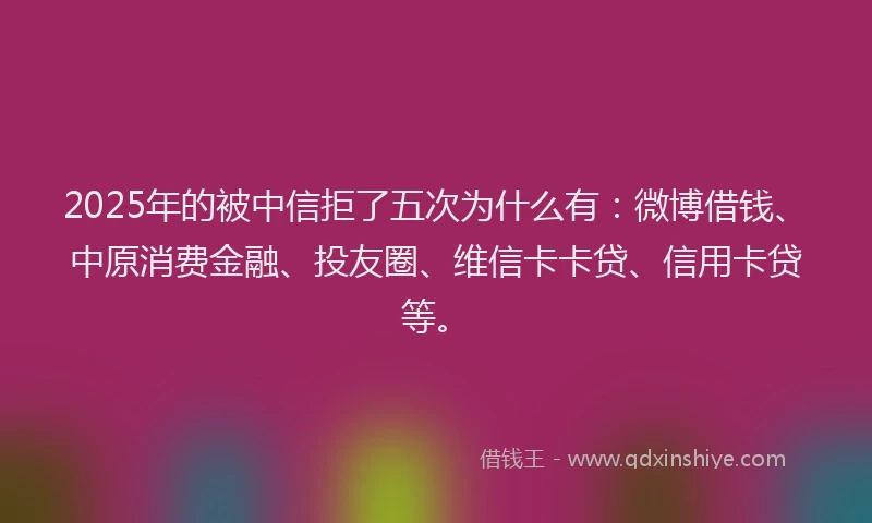2025年的被中信拒了五次为什么有：微博借钱、中原消费金融、投友圈、维信卡卡贷、信用卡贷等。