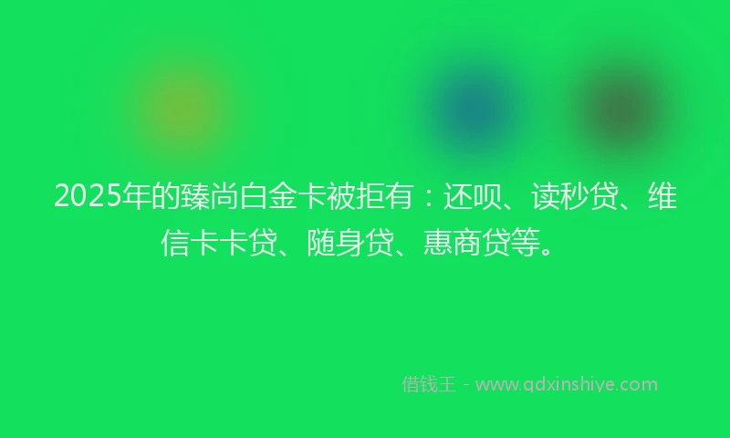 2025年的臻尚白金卡被拒有：还呗、读秒贷、维信卡卡贷、随身贷、惠商贷等。