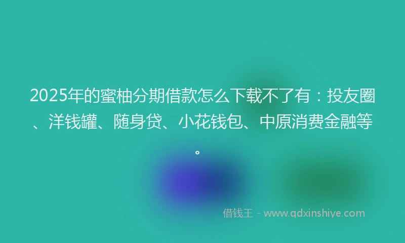 2025年的蜜柚分期借款怎么下载不了有：投友圈、洋钱罐、随身贷、小花钱包、中原消费金融等。