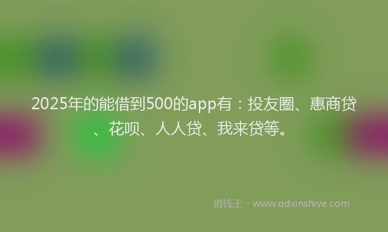 2025年的能借到500的app有：投友圈、惠商贷、花呗、人人贷、我来贷等。