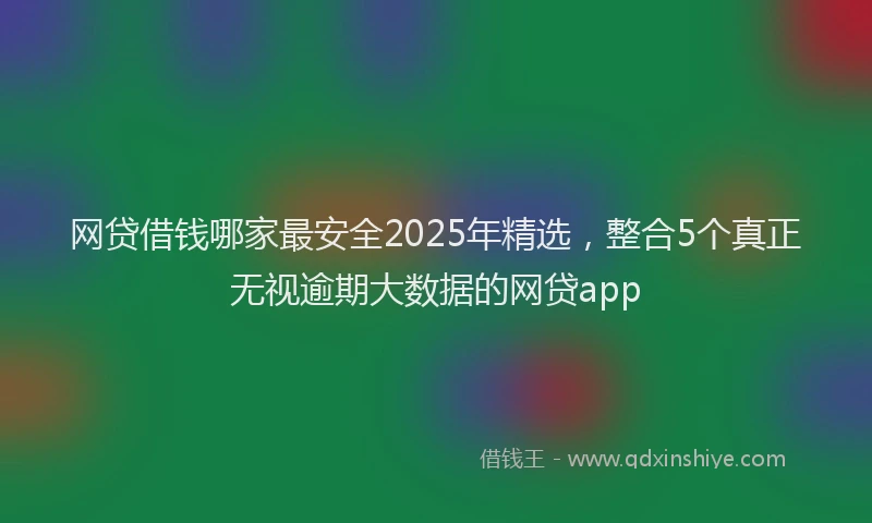 网贷借钱哪家最安全2025年精选，整合5个真正无视逾期大数据的网贷app