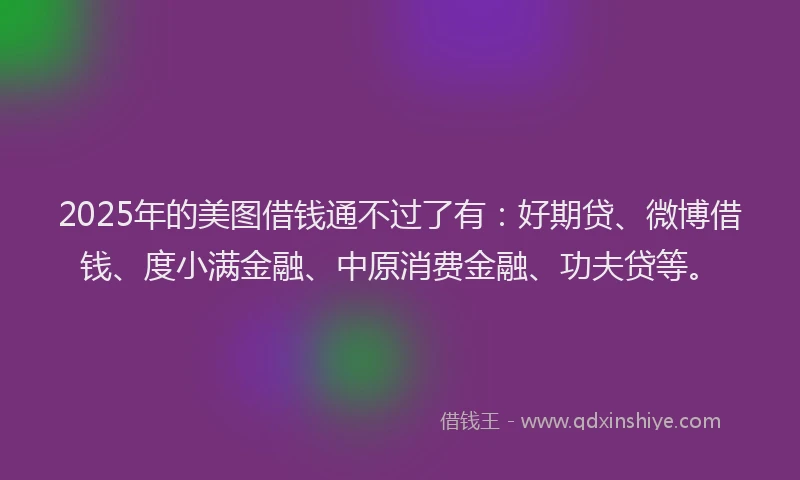 2025年的美图借钱通不过了有：好期贷、微博借钱、度小满金融、中原消费金融、功夫贷等。