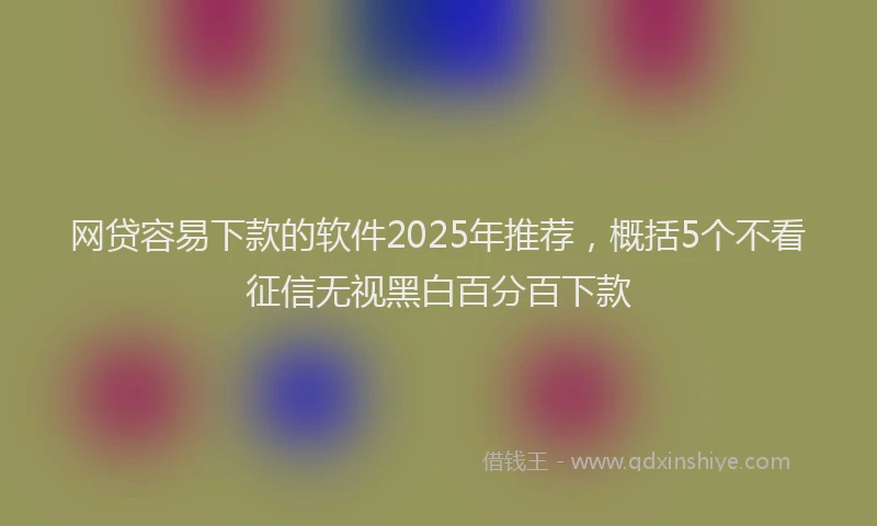 网贷容易下款的软件2025年推荐，概括5个不看征信无视黑白百分百下款