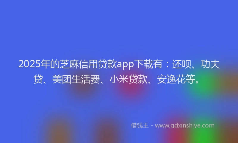 2025年的芝麻信用贷款app下载有：还呗、功夫贷、美团生活费、小米贷款、安逸花等。