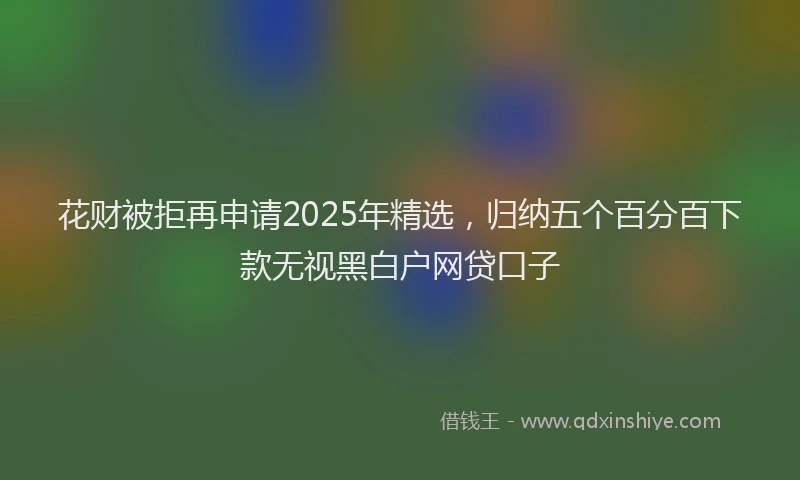 花财被拒再申请2025年精选，归纳五个百分百下款无视黑白户网贷口子