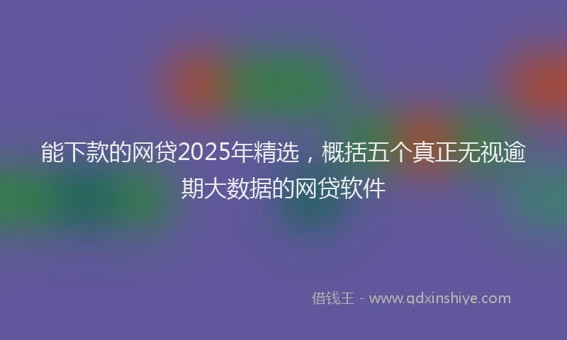 能下款的网贷2025年精选，概括五个真正无视逾期大数据的网贷软件