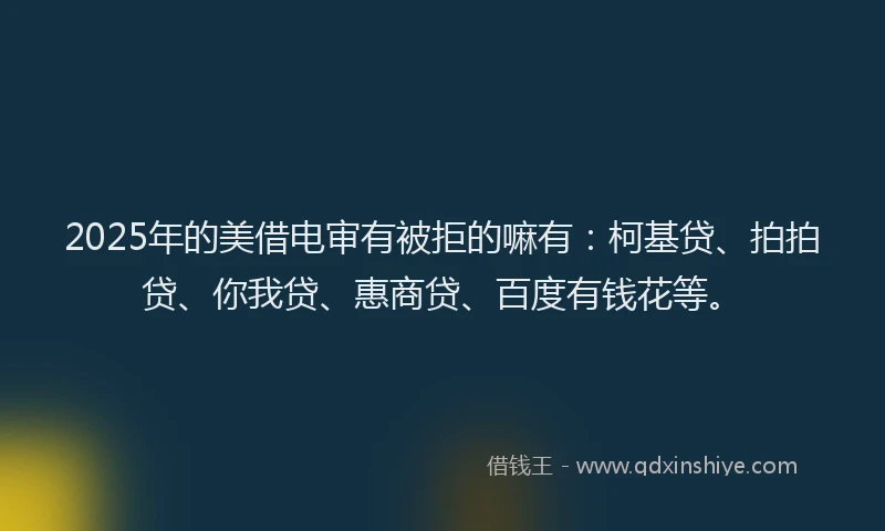 2025年的美借电审有被拒的嘛有：柯基贷、拍拍贷、你我贷、惠商贷、百度有钱花等。