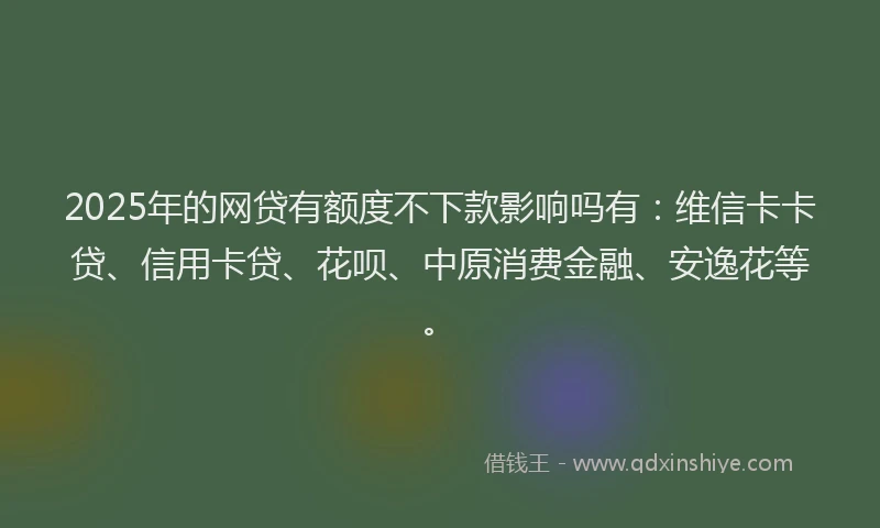 2025年的网贷有额度不下款影响吗有：维信卡卡贷、信用卡贷、花呗、中原消费金融、安逸花等。