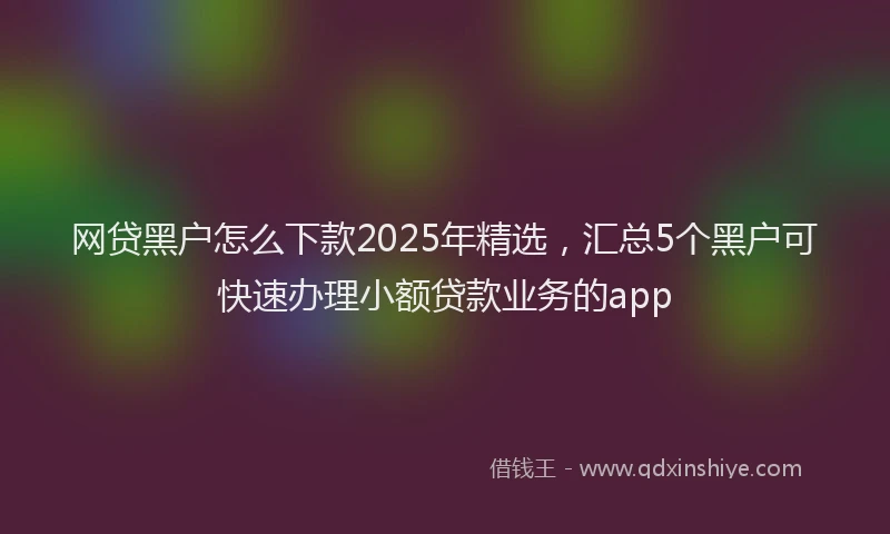 网贷黑户怎么下款2025年精选，汇总5个黑户可快速办理小额贷款业务的app