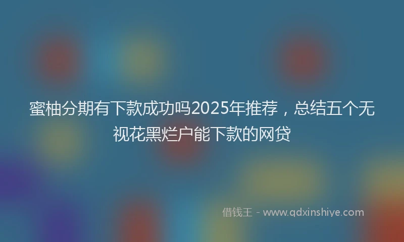蜜柚分期有下款成功吗2025年推荐，总结五个无视花黑烂户能下款的网贷