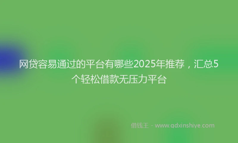 网贷容易通过的平台有哪些2025年推荐，汇总5个轻松借款无压力平台