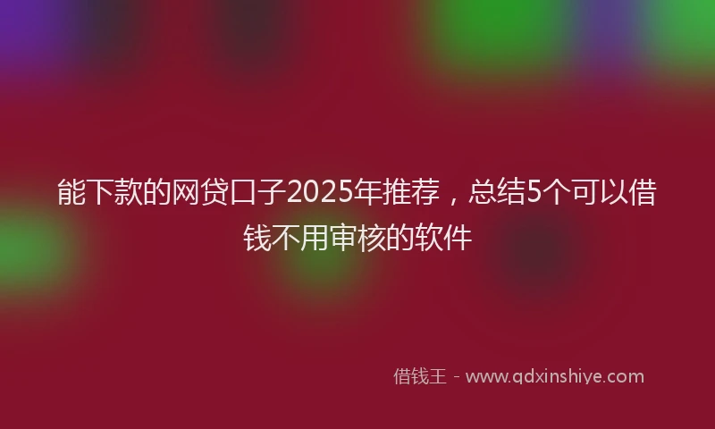 能下款的网贷口子2025年推荐，总结5个可以借钱不用审核的软件