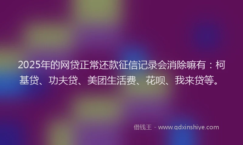 2025年的网贷正常还款征信记录会消除嘛有：柯基贷、功夫贷、美团生活费、花呗、我来贷等。