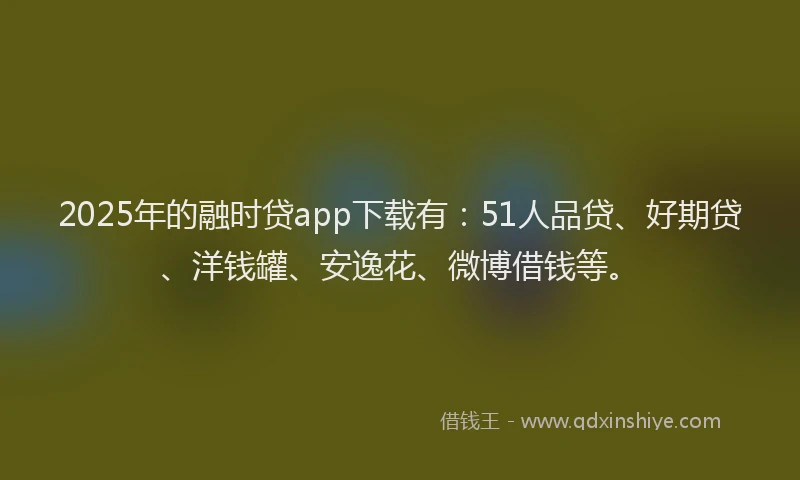 2025年的融时贷app下载有：51人品贷、好期贷、洋钱罐、安逸花、微博借钱等。