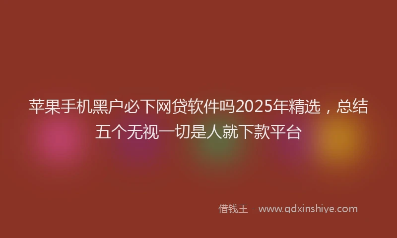 苹果手机黑户必下网贷软件吗2025年精选，总结五个无视一切是人就下款平台