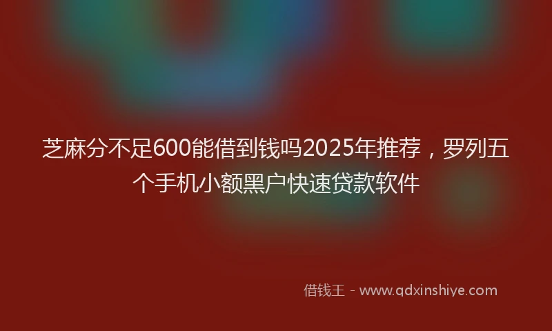 芝麻分不足600能借到钱吗2025年推荐，罗列五个手机小额黑户快速贷款软件