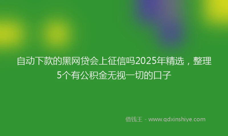 自动下款的黑网贷会上征信吗2025年精选，整理5个有公积金无视一切的口子