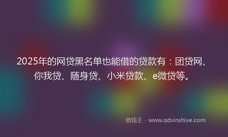 2025年的网贷黑名单也能借的贷款有：团贷网、你我贷、随身贷、小米贷款、e微贷等。