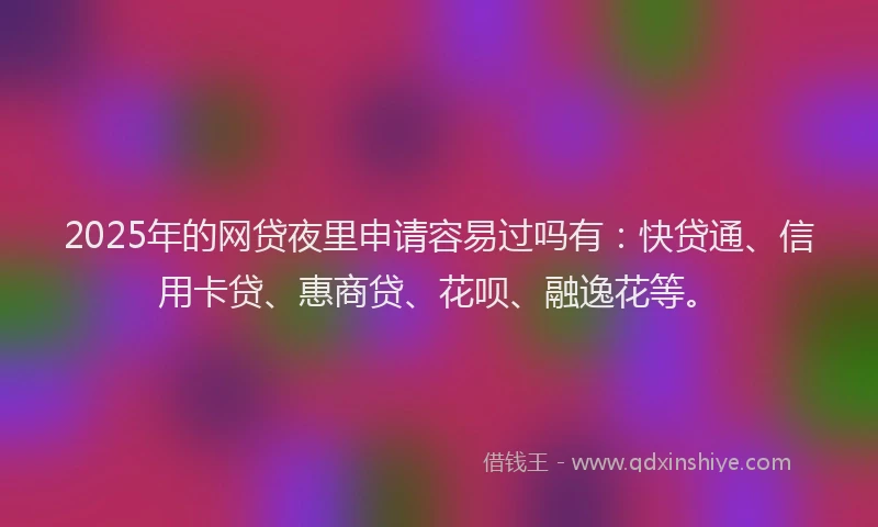 2025年的网贷夜里申请容易过吗有：快贷通、信用卡贷、惠商贷、花呗、融逸花等。