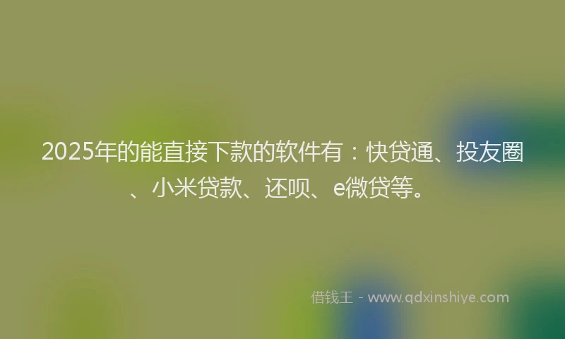 2025年的能直接下款的软件有：快贷通、投友圈、小米贷款、还呗、e微贷等。