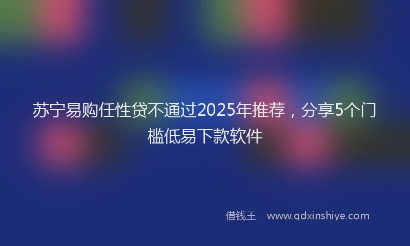 苏宁易购任性贷不通过2025年推荐，分享5个门槛低易下款软件